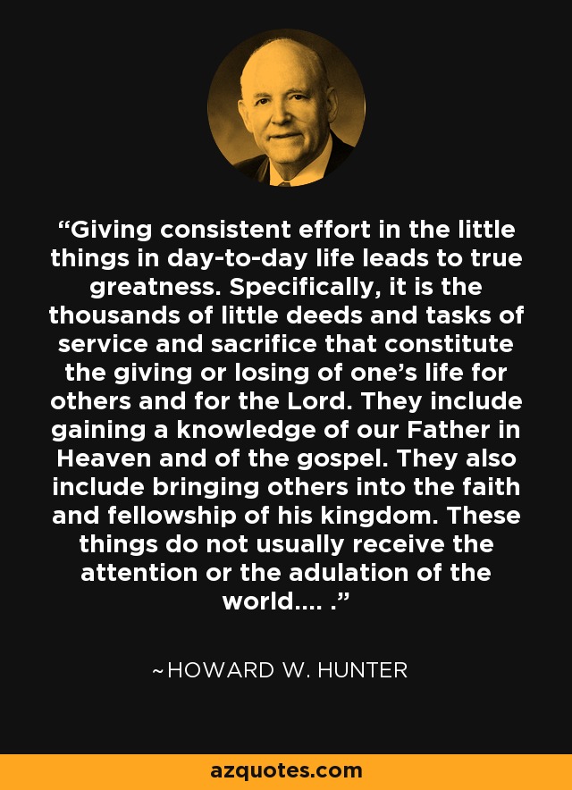 Giving consistent effort in the little things in day-to-day life leads to true greatness. Specifically, it is the thousands of little deeds and tasks of service and sacrifice that constitute the giving or losing of one's life for others and for the Lord. They include gaining a knowledge of our Father in Heaven and of the gospel. They also include bringing others into the faith and fellowship of his kingdom. These things do not usually receive the attention or the adulation of the world.... . - Howard W. Hunter