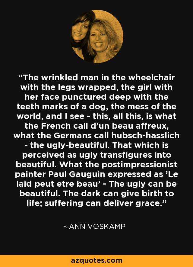 The wrinkled man in the wheelchair with the legs wrapped, the girl with her face punctured deep with the teeth marks of a dog, the mess of the world, and I see - this, all this, is what the French call d'un beau affreux, what the Germans call hubsch-hasslich - the ugly-beautiful. That which is perceived as ugly transfigures into beautiful. What the postimpressionist painter Paul Gauguin expressed as 'Le laid peut etre beau' - The ugly can be beautiful. The dark can give birth to life; suffering can deliver grace. - Ann Voskamp