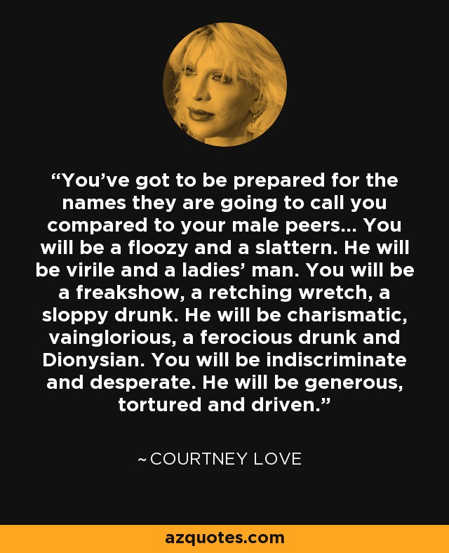 You’ve got to be prepared for the names they are going to call you compared to your male peers… You will be a floozy and a slattern. He will be virile and a ladies’ man. You will be a freakshow, a retching wretch, a sloppy drunk. He will be charismatic, vainglorious, a ferocious drunk and Dionysian. You will be indiscriminate and desperate. He will be generous, tortured and driven. - Courtney Love
