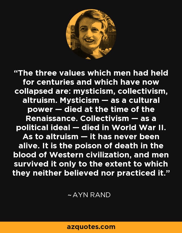 The three values which men had held for centuries and which have now collapsed are: mysticism, collectivism, altruism. Mysticism — as a cultural power — died at the time of the Renaissance. Collectivism — as a political ideal — died in World War II. As to altruism — it has never been alive. It is the poison of death in the blood of Western civilization, and men survived it only to the extent to which they neither believed nor practiced it. - Ayn Rand