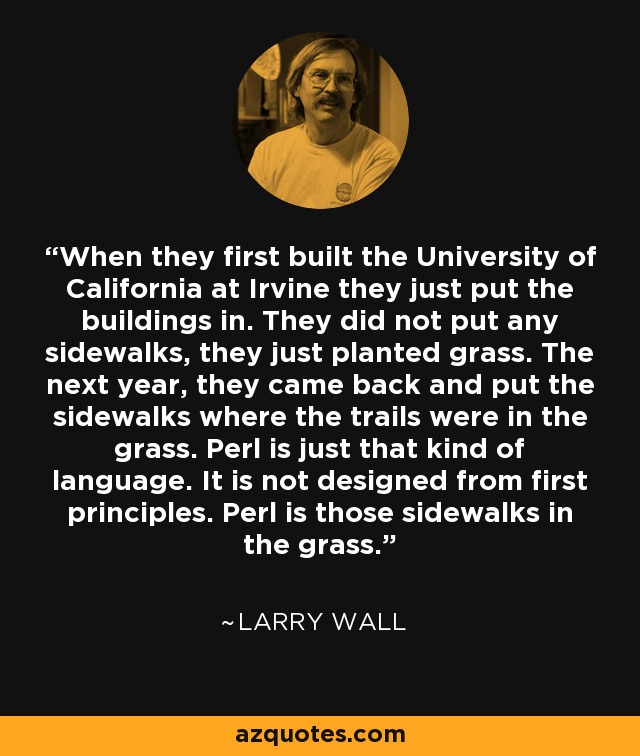 When they first built the University of California at Irvine they just put the buildings in. They did not put any sidewalks, they just planted grass. The next year, they came back and put the sidewalks where the trails were in the grass. Perl is just that kind of language. It is not designed from first principles. Perl is those sidewalks in the grass. - Larry Wall