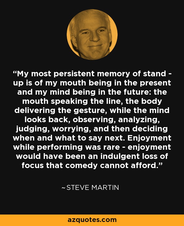 My most persistent memory of stand - up is of my mouth being in the present and my mind being in the future: the mouth speaking the line, the body delivering the gesture, while the mind looks back, observing, analyzing, judging, worrying, and then deciding when and what to say next. Enjoyment while performing was rare - enjoyment would have been an indulgent loss of focus that comedy cannot afford. - Steve Martin