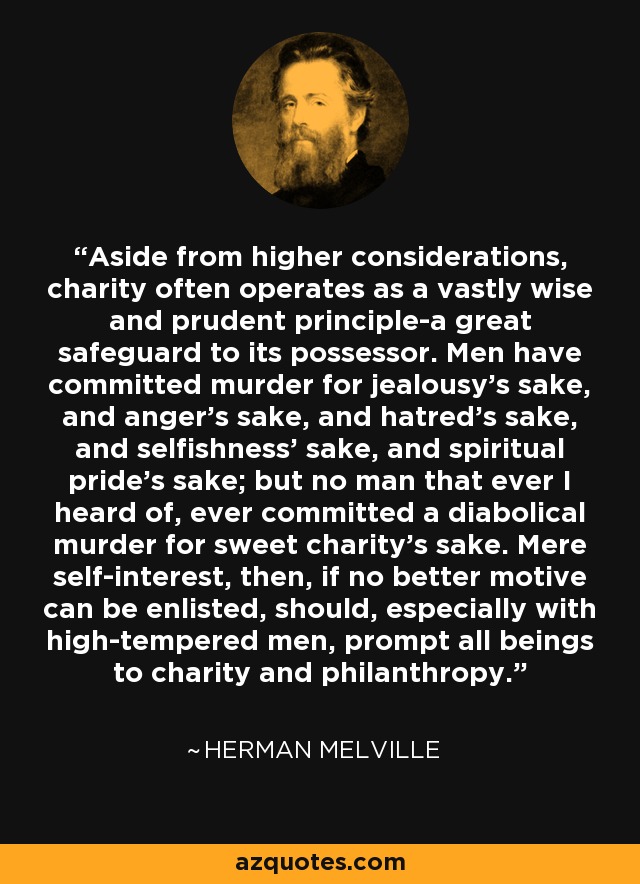 Aside from higher considerations, charity often operates as a vastly wise and prudent principle-a great safeguard to its possessor. Men have committed murder for jealousy's sake, and anger's sake, and hatred's sake, and selfishness' sake, and spiritual pride's sake; but no man that ever I heard of, ever committed a diabolical murder for sweet charity's sake. Mere self-interest, then, if no better motive can be enlisted, should, especially with high-tempered men, prompt all beings to charity and philanthropy. - Herman Melville