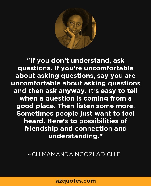 If you don't understand, ask questions. If you're uncomfortable about asking questions, say you are uncomfortable about asking questions and then ask anyway. It's easy to tell when a question is coming from a good place. Then listen some more. Sometimes people just want to feel heard. Here's to possibilities of friendship and connection and understanding. - Chimamanda Ngozi Adichie