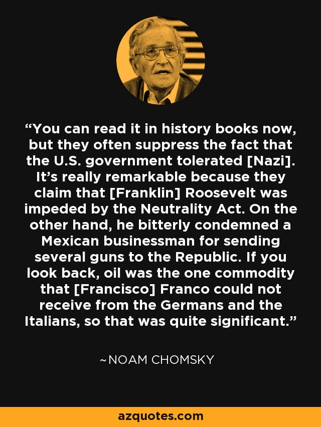 You can read it in history books now, but they often suppress the fact that the U.S. government tolerated [Nazi]. It's really remarkable because they claim that [Franklin] Roosevelt was impeded by the Neutrality Act. On the other hand, he bitterly condemned a Mexican businessman for sending several guns to the Republic. If you look back, oil was the one commodity that [Francisco] Franco could not receive from the Germans and the Italians, so that was quite significant. - Noam Chomsky