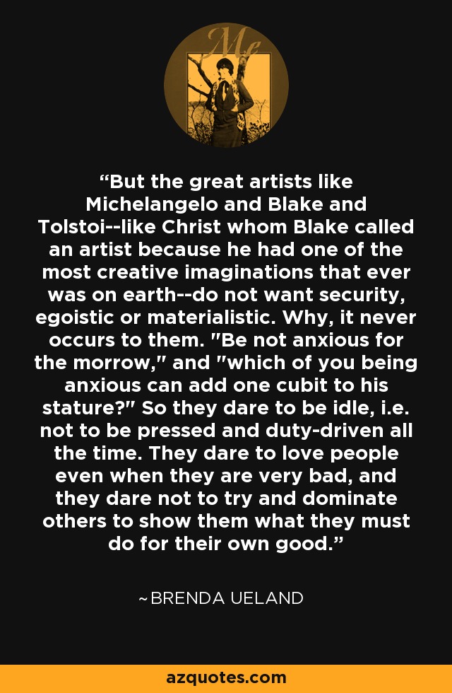 But the great artists like Michelangelo and Blake and Tolstoi--like Christ whom Blake called an artist because he had one of the most creative imaginations that ever was on earth--do not want security, egoistic or materialistic. Why, it never occurs to them. 