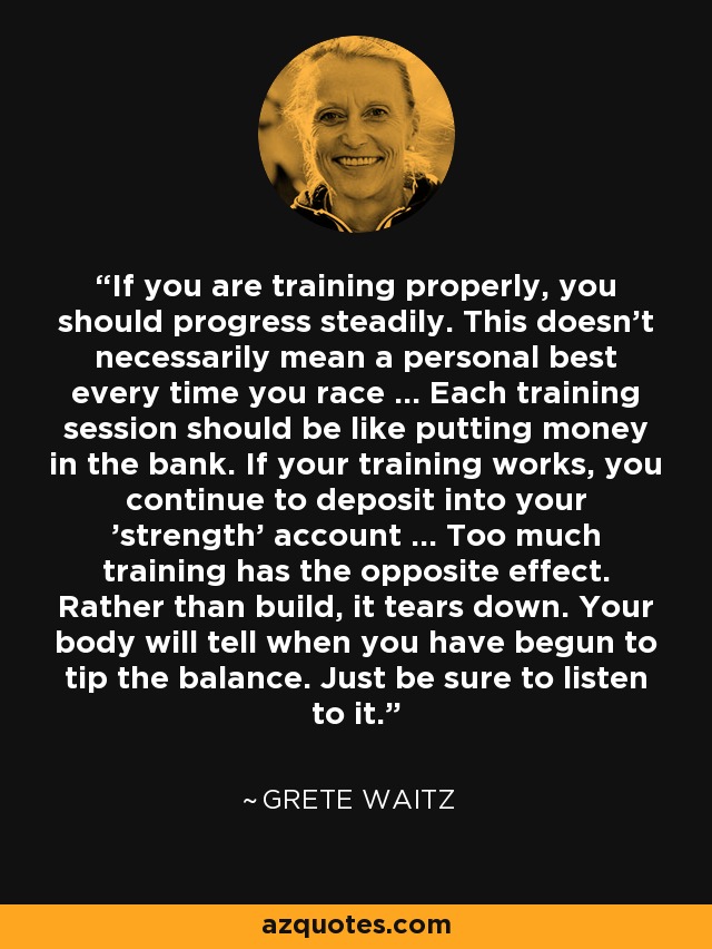 If you are training properly, you should progress steadily. This doesn't necessarily mean a personal best every time you race ... Each training session should be like putting money in the bank. If your training works, you continue to deposit into your 'strength' account ... Too much training has the opposite effect. Rather than build, it tears down. Your body will tell when you have begun to tip the balance. Just be sure to listen to it. - Grete Waitz