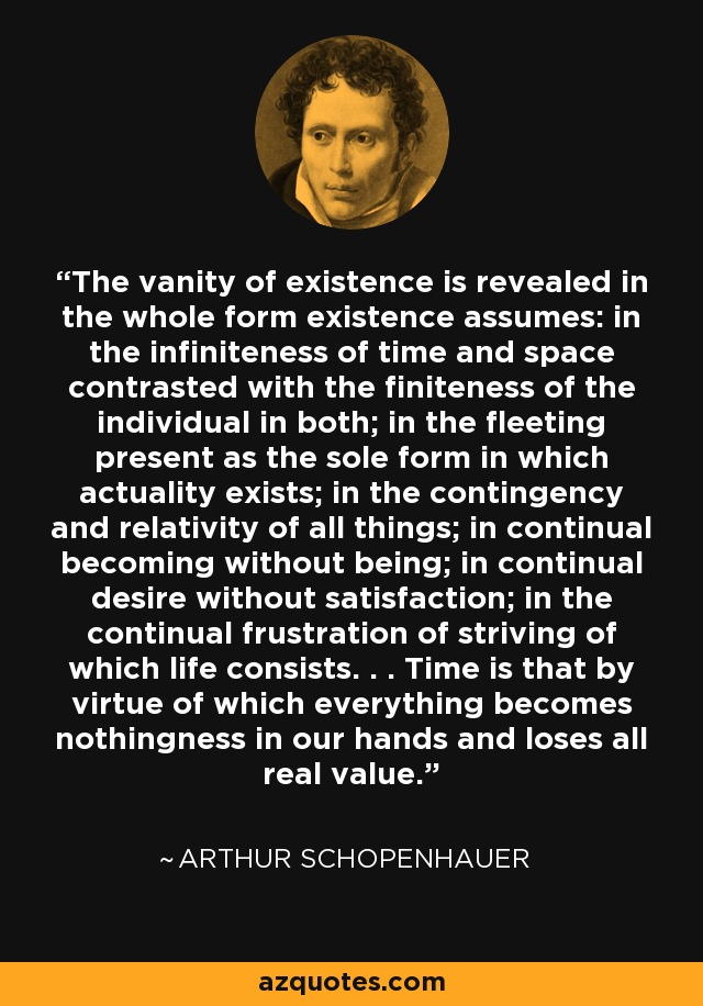The vanity of existence is revealed in the whole form existence assumes: in the infiniteness of time and space contrasted with the finiteness of the individual in both; in the fleeting present as the sole form in which actuality exists; in the contingency and relativity of all things; in continual becoming without being; in continual desire without satisfaction; in the continual frustration of striving of which life consists. . . Time is that by virtue of which everything becomes nothingness in our hands and loses all real value. - Arthur Schopenhauer
