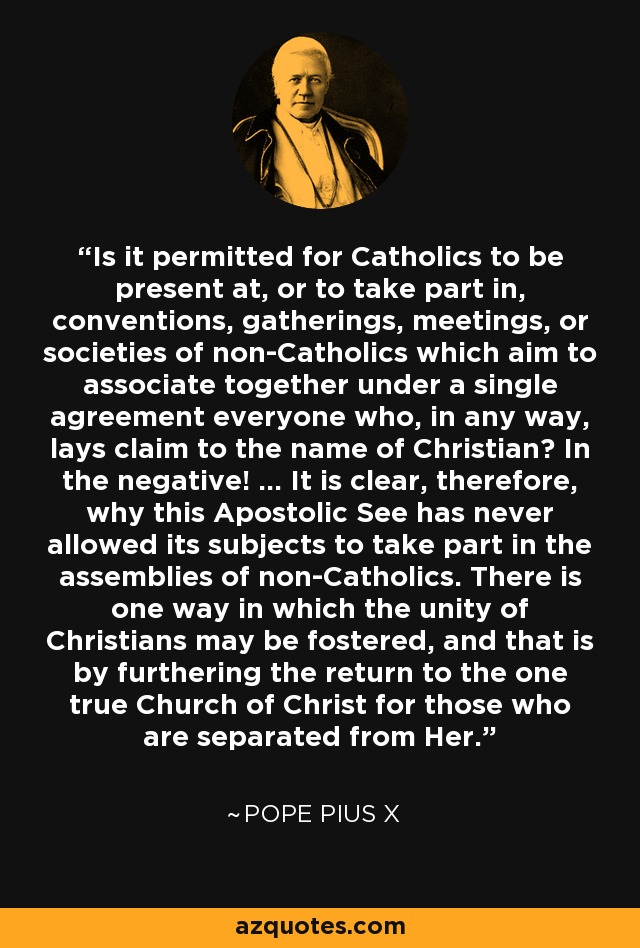Is it permitted for Catholics to be present at, or to take part in, conventions, gatherings, meetings, or societies of non-Catholics which aim to associate together under a single agreement everyone who, in any way, lays claim to the name of Christian? In the negative! ... It is clear, therefore, why this Apostolic See has never allowed its subjects to take part in the assemblies of non-Catholics. There is one way in which the unity of Christians may be fostered, and that is by furthering the return to the one true Church of Christ for those who are separated from Her. - Pope Pius X
