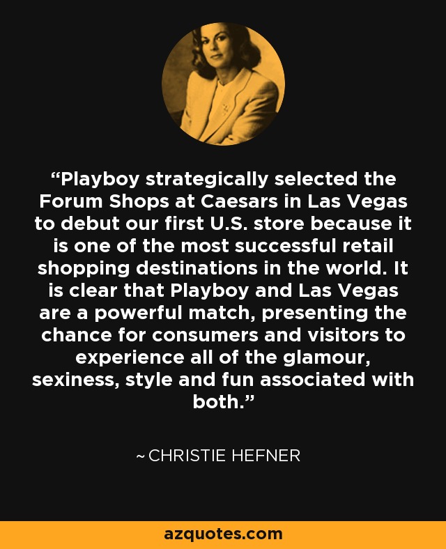 Playboy strategically selected the Forum Shops at Caesars in Las Vegas to debut our first U.S. store because it is one of the most successful retail shopping destinations in the world. It is clear that Playboy and Las Vegas are a powerful match, presenting the chance for consumers and visitors to experience all of the glamour, sexiness, style and fun associated with both. - Christie Hefner