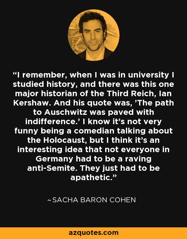I remember, when I was in university I studied history, and there was this one major historian of the Third Reich, Ian Kershaw. And his quote was, 'The path to Auschwitz was paved with indifference.' I know it's not very funny being a comedian talking about the Holocaust, but I think it's an interesting idea that not everyone in Germany had to be a raving anti-Semite. They just had to be apathetic. - Sacha Baron Cohen