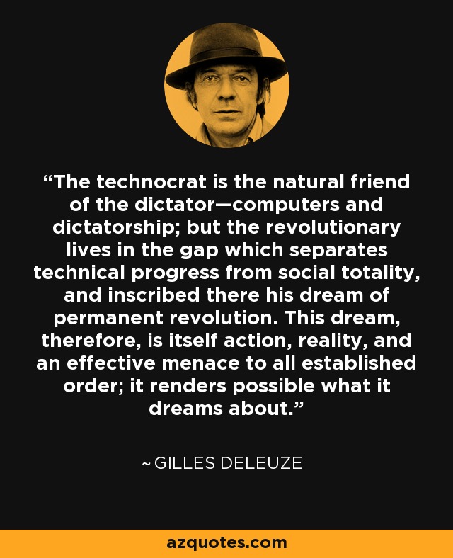 The technocrat is the natural friend of the dictator—computers and dictatorship; but the revolutionary lives in the gap which separates technical progress from social totality, and inscribed there his dream of permanent revolution. This dream, therefore, is itself action, reality, and an effective menace to all established order; it renders possible what it dreams about. - Gilles Deleuze