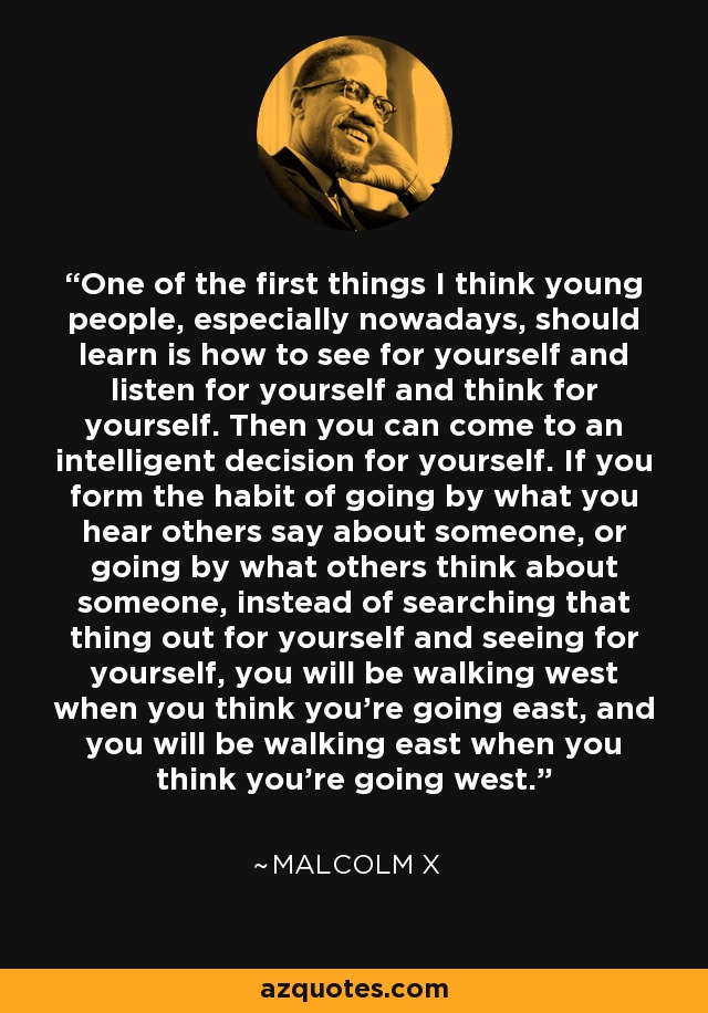 One of the first things I think young people, especially nowadays, should learn is how to see for yourself and listen for yourself and think for yourself. Then you can come to an intelligent decision for yourself. If you form the habit of going by what you hear others say about someone, or going by what others think about someone, instead of searching that thing out for yourself and seeing for yourself, you will be walking west when you think you're going east, and you will be walking east when you think you're going west. - Malcolm X