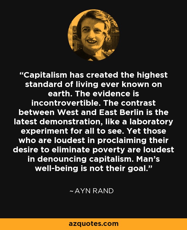 Capitalism has created the highest standard of living ever known on earth. The evidence is incontrovertible. The contrast between West and East Berlin is the latest demonstration, like a laboratory experiment for all to see. Yet those who are loudest in proclaiming their desire to eliminate poverty are loudest in denouncing capitalism. Man's well-being is not their goal. - Ayn Rand