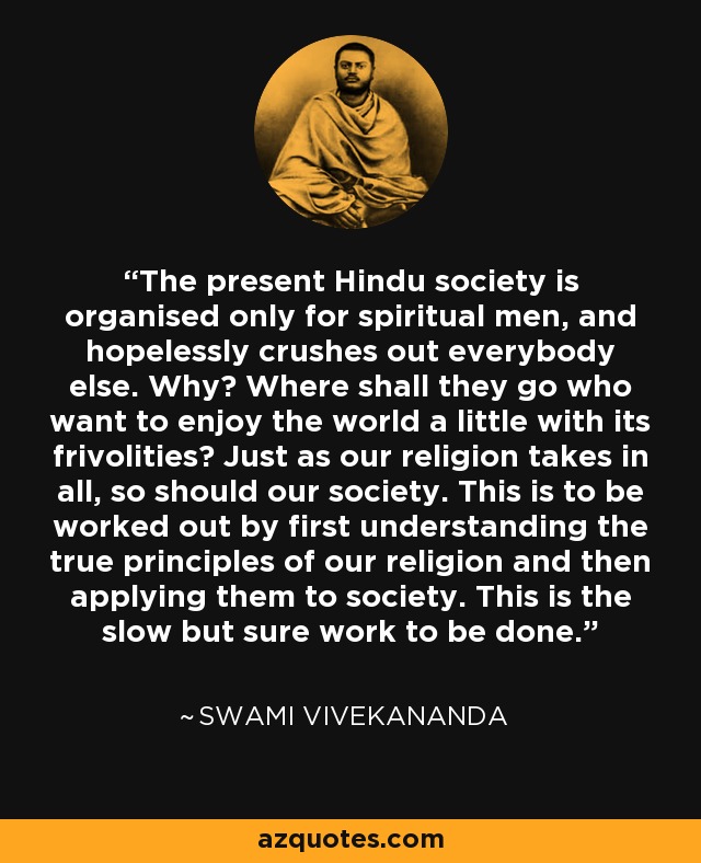 The present Hindu society is organised only for spiritual men, and hopelessly crushes out everybody else. Why? Where shall they go who want to enjoy the world a little with its frivolities? Just as our religion takes in all, so should our society. This is to be worked out by first understanding the true principles of our religion and then applying them to society. This is the slow but sure work to be done. - Swami Vivekananda