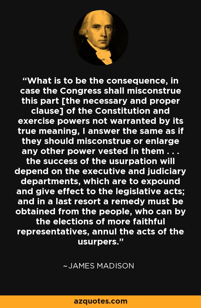 What is to be the consequence, in case the Congress shall misconstrue this part [the necessary and proper clause] of the Constitution and exercise powers not warranted by its true meaning, I answer the same as if they should misconstrue or enlarge any other power vested in them . . . the success of the usurpation will depend on the executive and judiciary departments, which are to expound and give effect to the legislative acts; and in a last resort a remedy must be obtained from the people, who can by the elections of more faithful representatives, annul the acts of the usurpers. - James Madison