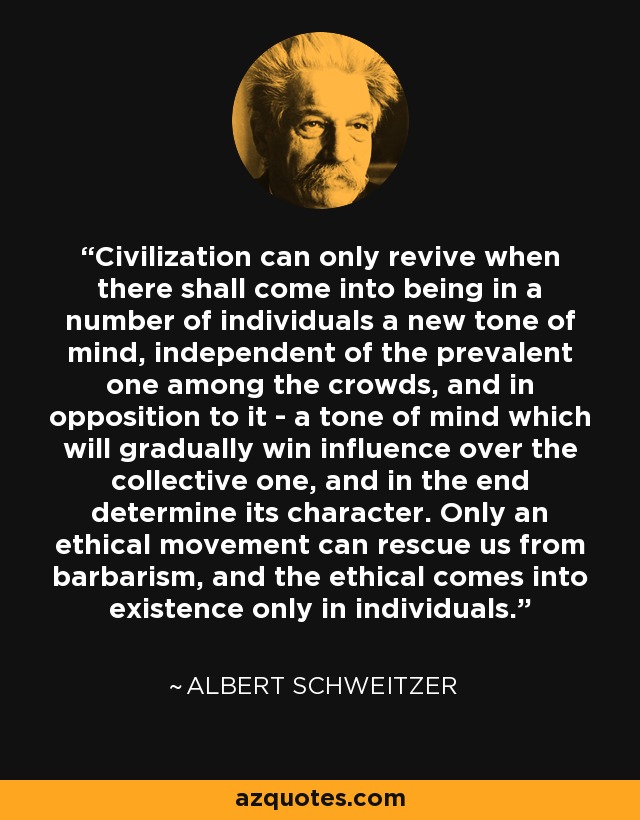 Civilization can only revive when there shall come into being in a number of individuals a new tone of mind, independent of the prevalent one among the crowds, and in opposition to it - a tone of mind which will gradually win influence over the collective one, and in the end determine its character. Only an ethical movement can rescue us from barbarism, and the ethical comes into existence only in individuals. - Albert Schweitzer