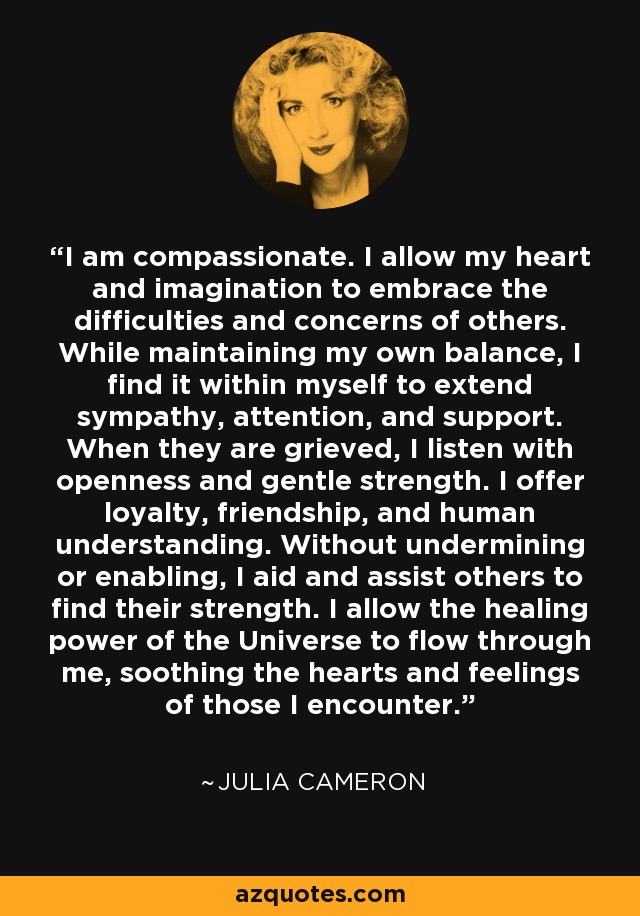 I am compassionate. I allow my heart and imagination to embrace the difficulties and concerns of others. While maintaining my own balance, I find it within myself to extend sympathy, attention, and support. When they are grieved, I listen with openness and gentle strength. I offer loyalty, friendship, and human understanding. Without undermining or enabling, I aid and assist others to find their strength. I allow the healing power of the Universe to flow through me, soothing the hearts and feelings of those I encounter. - Julia Cameron