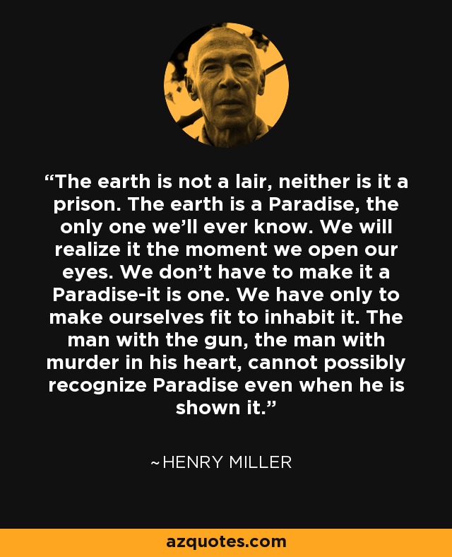The earth is not a lair, neither is it a prison. The earth is a Paradise, the only one we'll ever know. We will realize it the moment we open our eyes. We don't have to make it a Paradise-it is one. We have only to make ourselves fit to inhabit it. The man with the gun, the man with murder in his heart, cannot possibly recognize Paradise even when he is shown it. - Henry Miller