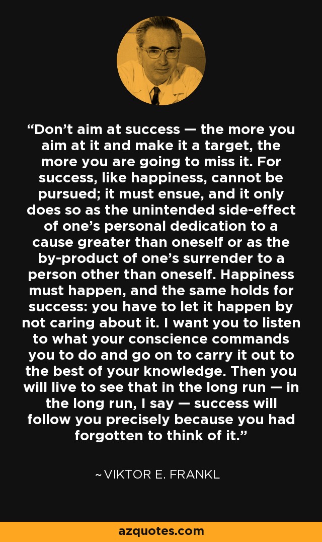 Don't aim at success — the more you aim at it and make it a target, the more you are going to miss it. For success, like happiness, cannot be pursued; it must ensue, and it only does so as the unintended side-effect of one's personal dedication to a cause greater than oneself or as the by-product of one's surrender to a person other than oneself. Happiness must happen, and the same holds for success: you have to let it happen by not caring about it. I want you to listen to what your conscience commands you to do and go on to carry it out to the best of your knowledge. Then you will live to see that in the long run — in the long run, I say — success will follow you precisely because you had forgotten to think of it. - Viktor E. Frankl
