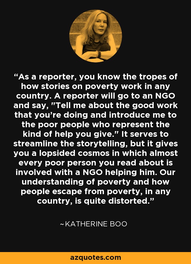 As a reporter, you know the tropes of how stories on poverty work in any country. A reporter will go to an NGO and say, 