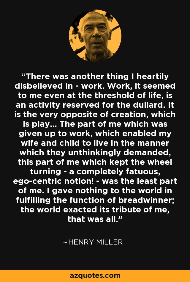 There was another thing I heartily disbelieved in - work. Work, it seemed to me even at the threshold of life, is an activity reserved for the dullard. It is the very opposite of creation, which is play… The part of me which was given up to work, which enabled my wife and child to live in the manner which they unthinkingly demanded, this part of me which kept the wheel turning - a completely fatuous, ego-centric notion! - was the least part of me. I gave nothing to the world in fulfilling the function of breadwinner; the world exacted its tribute of me, that was all. - Henry Miller