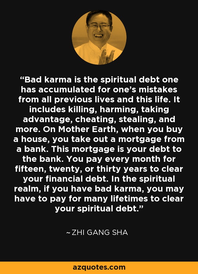 Bad karma is the spiritual debt one has accumulated for one's mistakes from all previous lives and this life. It includes killing, harming, taking advantage, cheating, stealing, and more. On Mother Earth, when you buy a house, you take out a mortgage from a bank. This mortgage is your debt to the bank. You pay every month for fifteen, twenty, or thirty years to clear your financial debt. In the spiritual realm, if you have bad karma, you may have to pay for many lifetimes to clear your spiritual debt. - Zhi Gang Sha