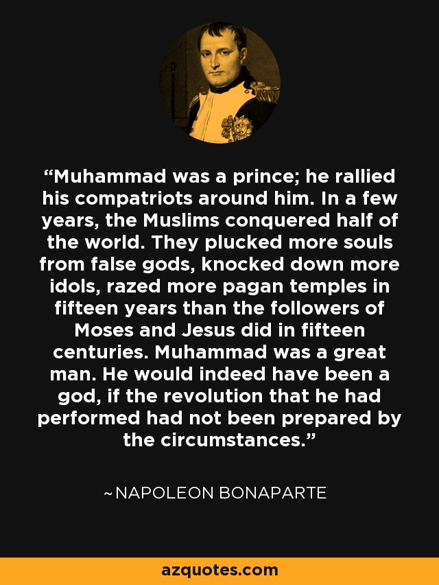 Muhammad was a prince; he rallied his compatriots around him. In a few years, the Muslims conquered half of the world. They plucked more souls from false gods, knocked down more idols, razed more pagan temples in fifteen years than the followers of Moses and Jesus did in fifteen centuries. Muhammad was a great man. He would indeed have been a god, if the revolution that he had performed had not been prepared by the circumstances. - Napoleon Bonaparte