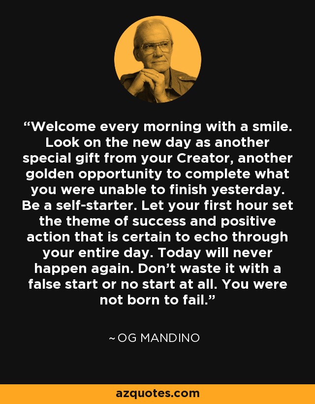 Welcome every morning with a smile. Look on the new day as another special gift from your Creator, another golden opportunity to complete what you were unable to finish yesterday. Be a self-starter. Let your first hour set the theme of success and positive action that is certain to echo through your entire day. Today will never happen again. Don't waste it with a false start or no start at all. You were not born to fail. - Og Mandino