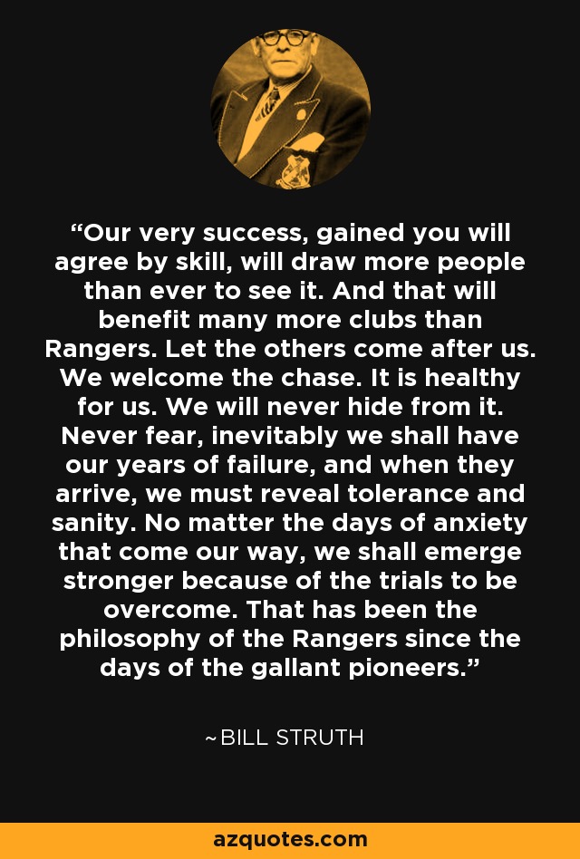 Our very success, gained you will agree by skill, will draw more people than ever to see it. And that will benefit many more clubs than Rangers. Let the others come after us. We welcome the chase. It is healthy for us. We will never hide from it. Never fear, inevitably we shall have our years of failure, and when they arrive, we must reveal tolerance and sanity. No matter the days of anxiety that come our way, we shall emerge stronger because of the trials to be overcome. That has been the philosophy of the Rangers since the days of the gallant pioneers. - Bill Struth