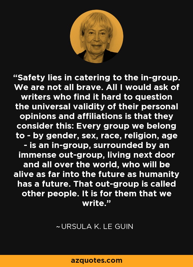 Safety lies in catering to the in-group. We are not all brave. All I would ask of writers who find it hard to question the universal validity of their personal opinions and affiliations is that they consider this: Every group we belong to - by gender, sex, race, religion, age - is an in-group, surrounded by an immense out-group, living next door and all over the world, who will be alive as far into the future as humanity has a future. That out-group is called other people. It is for them that we write. - Ursula K. Le Guin