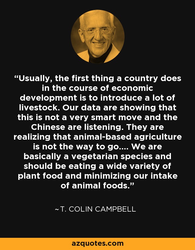 Usually, the first thing a country does in the course of economic development is to introduce a lot of livestock. Our data are showing that this is not a very smart move and the Chinese are listening. They are realizing that animal-based agriculture is not the way to go.... We are basically a vegetarian species and should be eating a wide variety of plant food and minimizing our intake of animal foods. - T. Colin Campbell