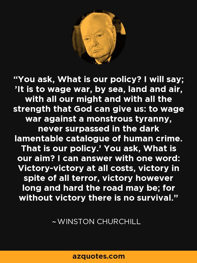 You ask, What is our policy? I will say; 'It is to wage war, by sea, land and air, with all our might and with all the strength that God can give us: to wage war against a monstrous tyranny, never surpassed in the dark lamentable catalogue of human crime. That is our policy.' You ask, What is our aim? I can answer with one word: Victory-victory at all costs, victory in spite of all terror, victory however long and hard the road may be; for without victory there is no survival. - Winston Churchill