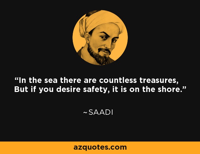 In the sea there are countless treasures, But if you desire safety, it is on the shore. - Saadi