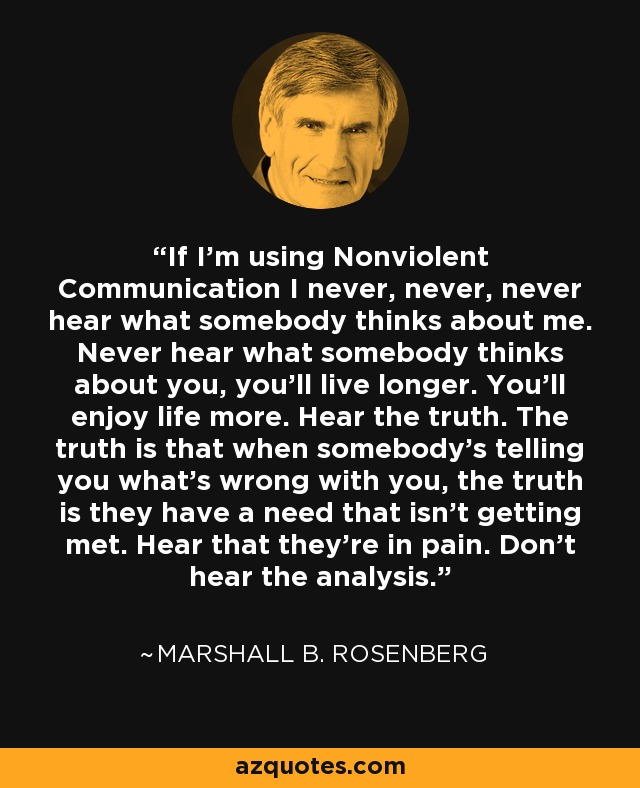 If I'm using Nonviolent Communication I never, never, never hear what somebody thinks about me. Never hear what somebody thinks about you, you'll live longer. You'll enjoy life more. Hear the truth. The truth is that when somebody's telling you what's wrong with you, the truth is they have a need that isn't getting met. Hear that they're in pain. Don't hear the analysis. - Marshall B. Rosenberg
