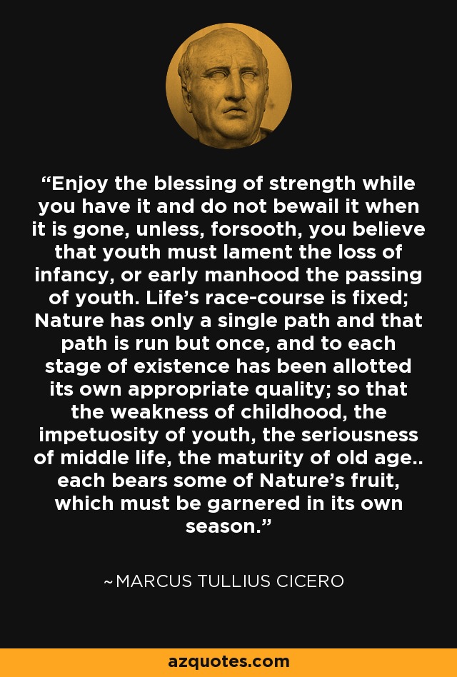 Enjoy the blessing of strength while you have it and do not bewail it when it is gone, unless, forsooth, you believe that youth must lament the loss of infancy, or early manhood the passing of youth. Life's race-course is fixed; Nature has only a single path and that path is run but once, and to each stage of existence has been allotted its own appropriate quality; so that the weakness of childhood, the impetuosity of youth, the seriousness of middle life, the maturity of old age.. each bears some of Nature's fruit, which must be garnered in its own season. - Marcus Tullius Cicero