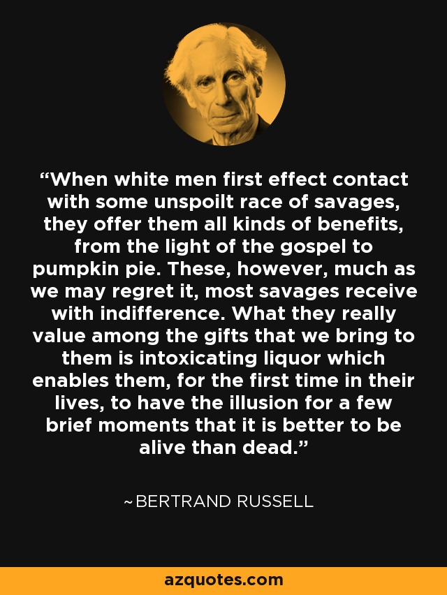 When white men first effect contact with some unspoilt race of savages, they offer them all kinds of benefits, from the light of the gospel to pumpkin pie. These, however, much as we may regret it, most savages receive with indifference. What they really value among the gifts that we bring to them is intoxicating liquor which enables them, for the first time in their lives, to have the illusion for a few brief moments that it is better to be alive than dead. - Bertrand Russell