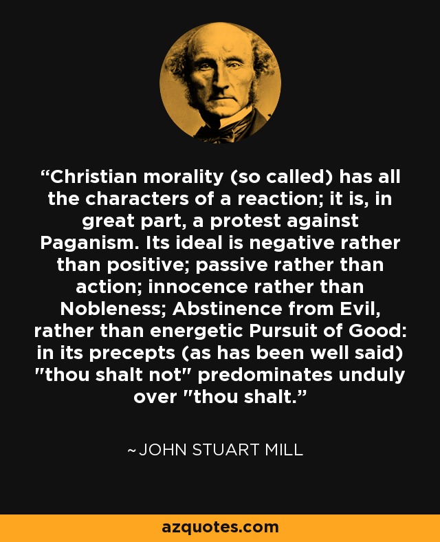 Christian morality (so called) has all the characters of a reaction; it is, in great part, a protest against Paganism. Its ideal is negative rather than positive; passive rather than action; innocence rather than Nobleness; Abstinence from Evil, rather than energetic Pursuit of Good: in its precepts (as has been well said) 
