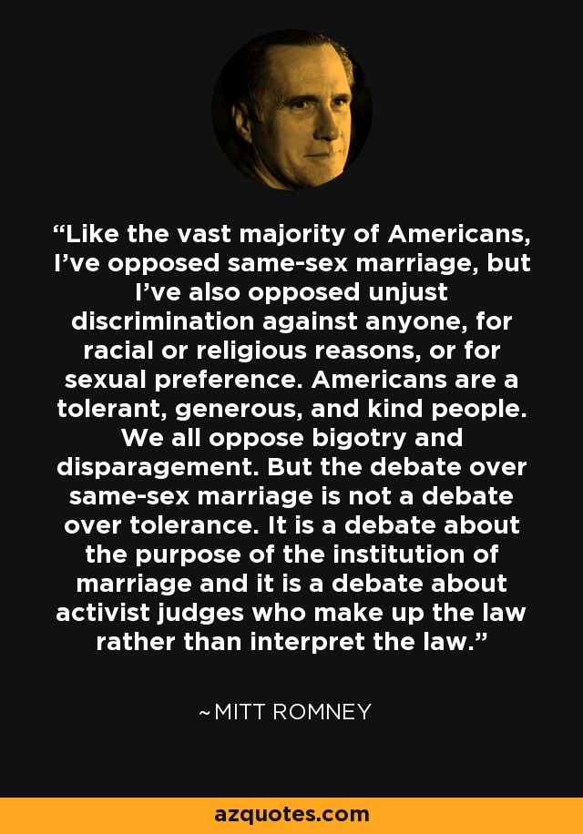 Like the vast majority of Americans, I've opposed same-sex marriage, but I've also opposed unjust discrimination against anyone, for racial or religious reasons, or for sexual preference. Americans are a tolerant, generous, and kind people. We all oppose bigotry and disparagement. But the debate over same-sex marriage is not a debate over tolerance. It is a debate about the purpose of the institution of marriage and it is a debate about activist judges who make up the law rather than interpret the law. - Mitt Romney