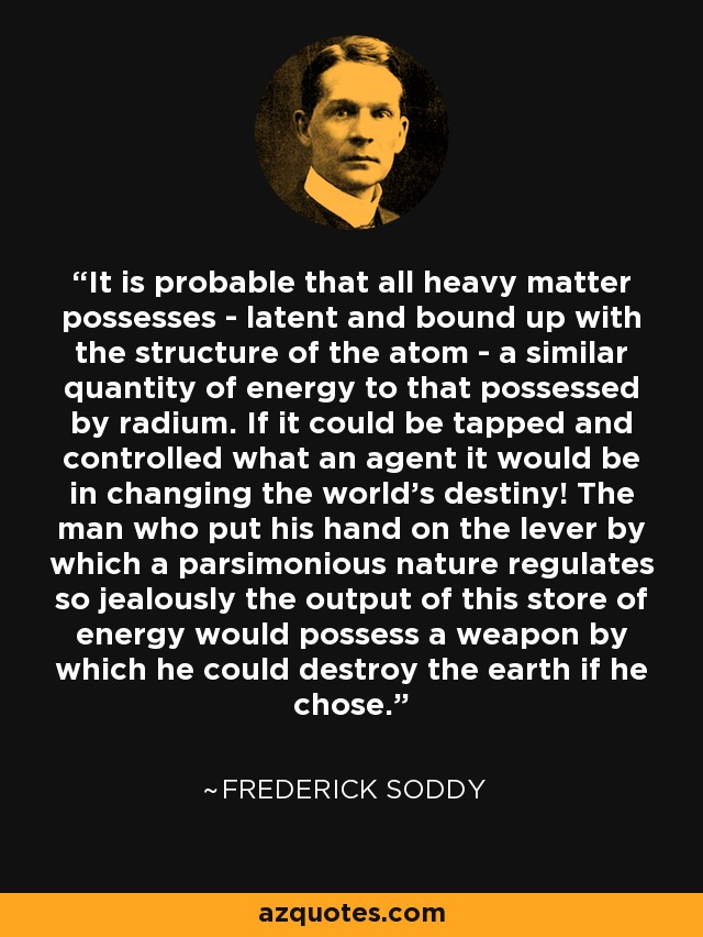 It is probable that all heavy matter possesses - latent and bound up with the structure of the atom - a similar quantity of energy to that possessed by radium. If it could be tapped and controlled what an agent it would be in changing the world's destiny! The man who put his hand on the lever by which a parsimonious nature regulates so jealously the output of this store of energy would possess a weapon by which he could destroy the earth if he chose. - Frederick Soddy