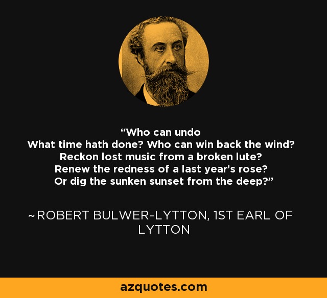 Who can undo What time hath done? Who can win back the wind? Reckon lost music from a broken lute? Renew the redness of a last year's rose? Or dig the sunken sunset from the deep? - Robert Bulwer-Lytton, 1st Earl of Lytton