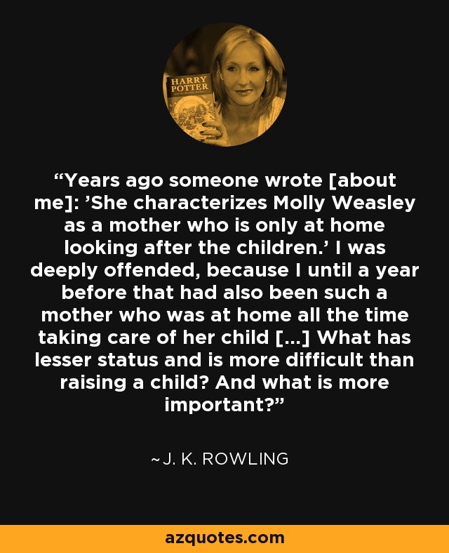 Years ago someone wrote [about me]: 'She characterizes Molly Weasley as a mother who is only at home looking after the children.' I was deeply offended, because I until a year before that had also been such a mother who was at home all the time taking care of her child [...] What has lesser status and is more difficult than raising a child? And what is more important? - J. K. Rowling