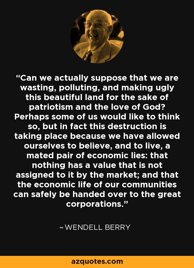 Can we actually suppose that we are wasting, polluting, and making ugly this beautiful land for the sake of patriotism and the love of God? Perhaps some of us would like to think so, but in fact this destruction is taking place because we have allowed ourselves to believe, and to live, a mated pair of economic lies: that nothing has a value that is not assigned to it by the market; and that the economic life of our communities can safely be handed over to the great corporations. - Wendell Berry