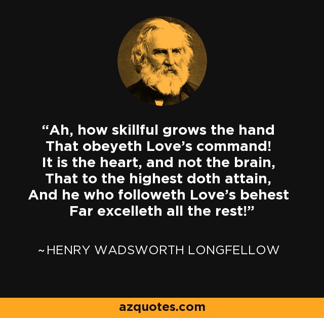 Ah, how skillful grows the hand That obeyeth Love's command! It is the heart, and not the brain, That to the highest doth attain, And he who followeth Love's behest Far excelleth all the rest! - Henry Wadsworth Longfellow