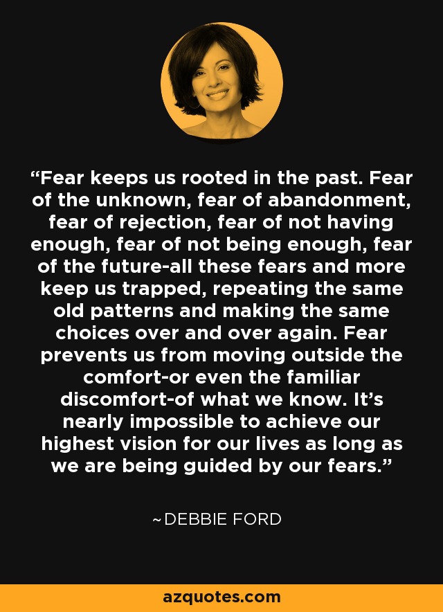 Fear keeps us rooted in the past. Fear of the unknown, fear of abandonment, fear of rejection, fear of not having enough, fear of not being enough, fear of the future-all these fears and more keep us trapped, repeating the same old patterns and making the same choices over and over again. Fear prevents us from moving outside the comfort-or even the familiar discomfort-of what we know. It's nearly impossible to achieve our highest vision for our lives as long as we are being guided by our fears. - Debbie Ford