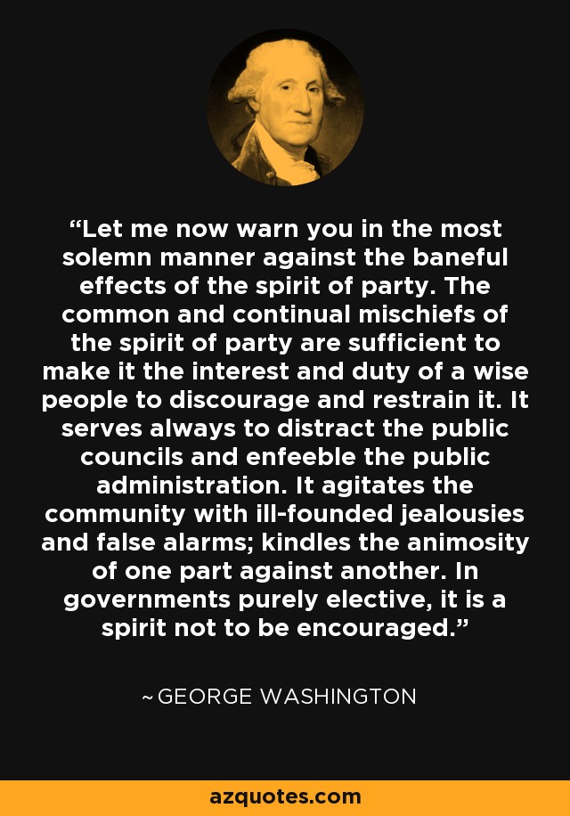 Let me now warn you in the most solemn manner against the baneful effects of the spirit of party. The common and continual mischiefs of the spirit of party are sufficient to make it the interest and duty of a wise people to discourage and restrain it. It serves always to distract the public councils and enfeeble the public administration. It agitates the community with ill-founded jealousies and false alarms; kindles the animosity of one part against another. In governments purely elective, it is a spirit not to be encouraged. - George Washington