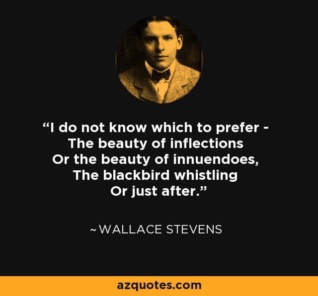 I do not know which to prefer - The beauty of inflections Or the beauty of innuendoes, The blackbird whistling Or just after. - Wallace Stevens