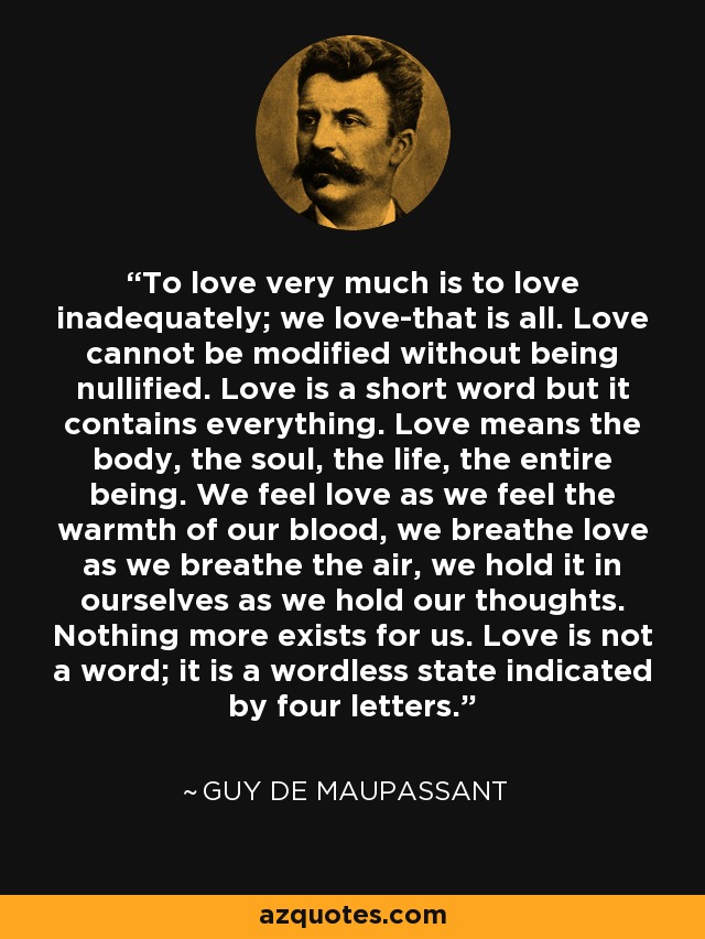 To love very much is to love inadequately; we love-that is all. Love cannot be modified without being nullified. Love is a short word but it contains everything. Love means the body, the soul, the life, the entire being. We feel love as we feel the warmth of our blood, we breathe love as we breathe the air, we hold it in ourselves as we hold our thoughts. Nothing more exists for us. Love is not a word; it is a wordless state indicated by four letters. - Guy de Maupassant