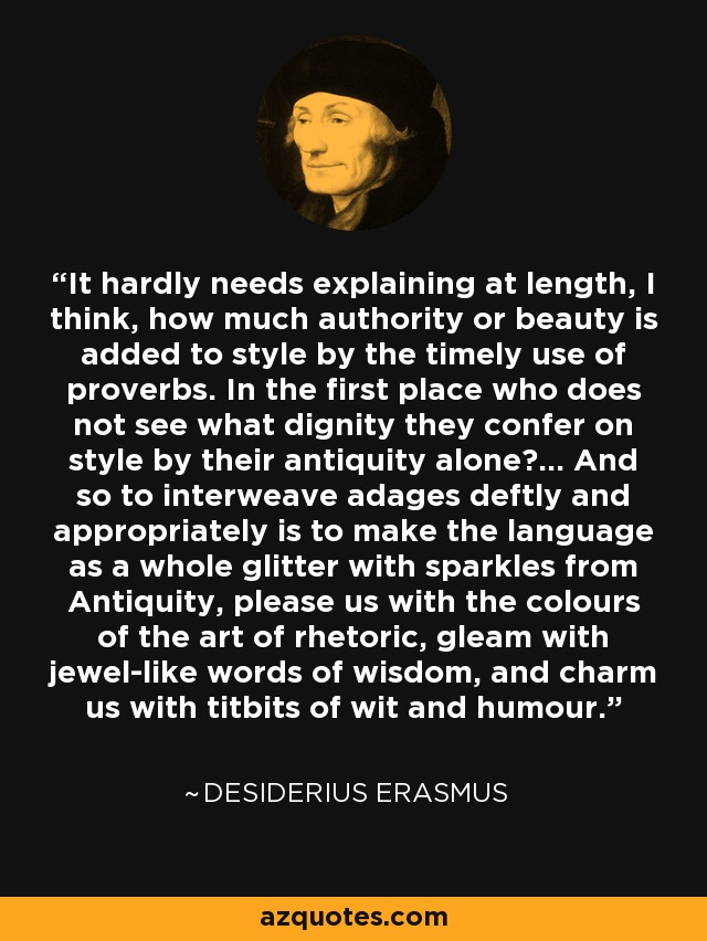 It hardly needs explaining at length, I think, how much authority or beauty is added to style by the timely use of proverbs. In the first place who does not see what dignity they confer on style by their antiquity alone?... And so to interweave adages deftly and appropriately is to make the language as a whole glitter with sparkles from Antiquity, please us with the colours of the art of rhetoric, gleam with jewel-like words of wisdom, and charm us with titbits of wit and humour. - Desiderius Erasmus