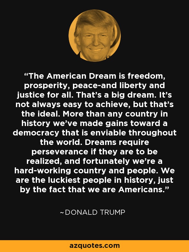 The American Dream is freedom, prosperity, peace-and liberty and justice for all. That's a big dream. It's not always easy to achieve, but that's the ideal. More than any country in history we've made gains toward a democracy that is enviable throughout the world. Dreams require perseverance if they are to be realized, and fortunately we're a hard-working country and people. We are the luckiest people in history, just by the fact that we are Americans. - Donald Trump